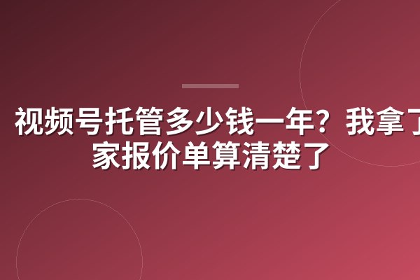 视频号托管多少钱一年?我拿了4家报价单算清楚了
