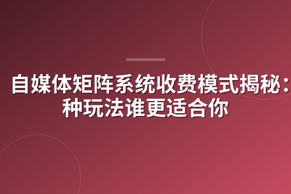 自媒体矩阵系统收费模式揭秘：3种玩法谁更适合你