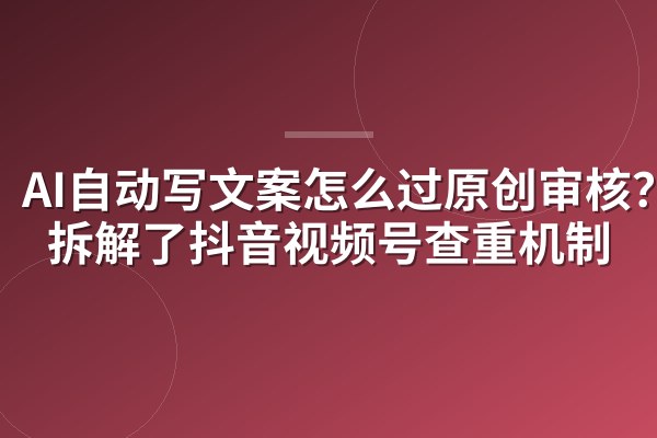 AI自动写文案怎么过原创审核?我拆解了抖音视频号查重机制