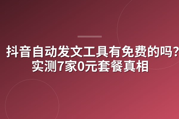 抖音自动发文工具有免费的吗?我实测7家0元套餐真相