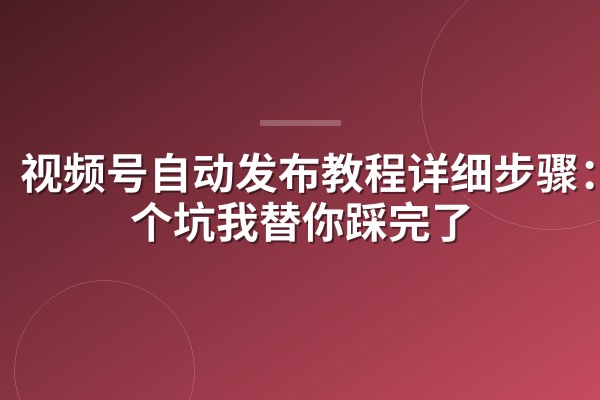 视频号自动发布教程详细步骤:7个坑我替你踩完了