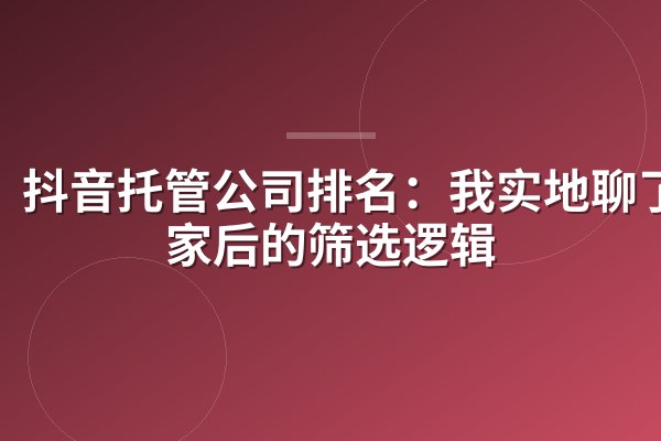 抖音托管公司排名：我实地聊了8家后的筛选逻辑