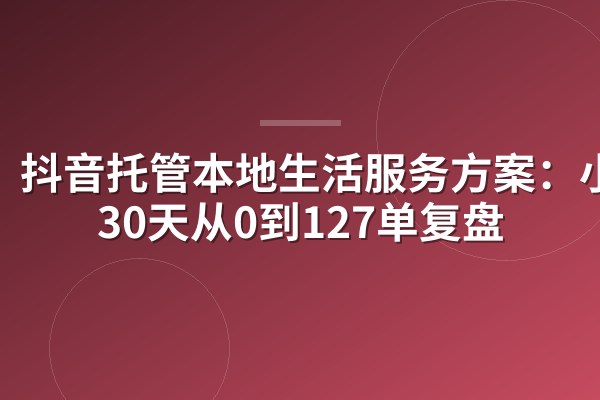 抖音托管本地生活服务方案:小店30天从0到127单复盘