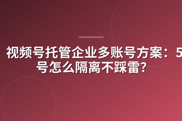 视频号托管企业多账号方案：50个号怎么隔离不踩雷？