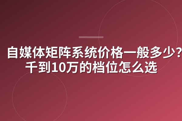 自媒体矩阵系统价格一般多少?3千到10万的档位怎么选